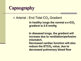 Capnography
 Arterial - End Tidal CO2 Gradient
In healthy lungs the normal a-ETCO2
gradient is 2-5 mmHg
In diseased lungs, the gradient will
increase due to ventilation/perfusion
mismatch.
Decreased cardiac function will also
reduce the ETCO2 value, due to
decreased pulmonary blood flow
 
