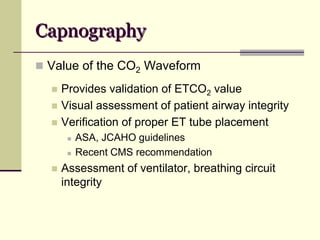 Capnography
 Value of the CO2 Waveform
 Provides validation of ETCO2 value
 Visual assessment of patient airway integrity
 Verification of proper ET tube placement
 ASA, JCAHO guidelines
 Recent CMS recommendation
 Assessment of ventilator, breathing circuit
integrity
 