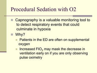 Procedural Sedation with O2
 Capnography is a valuable monitoring tool to
to detect respiratory events that could
culminate in hypoxia
 Why?
 Patients in the ED are often on supplemental
oxygen
 Increased FIO2 may mask the decrease in
ventilation early on if you are only observing
pulse oximetry
 