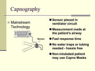 Capnography
 Mainstream
Technology
 Sensor placed in
ventilator circuit
 Measurement made at
the patient’s airway
 Fast response time
 No water traps or tubing
needed - hassle free
 Non-intubated patient
may use Capno Masks
Sensor
 