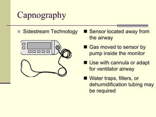 Capnography
 Sidestream Technology  Sensor located away from
the airway
 Gas moved to sensor by
pump inside the monitor
 Use with cannula or adapt
for ventilator airway
 Water traps, filters, or
dehumidification tubing may
be required
 