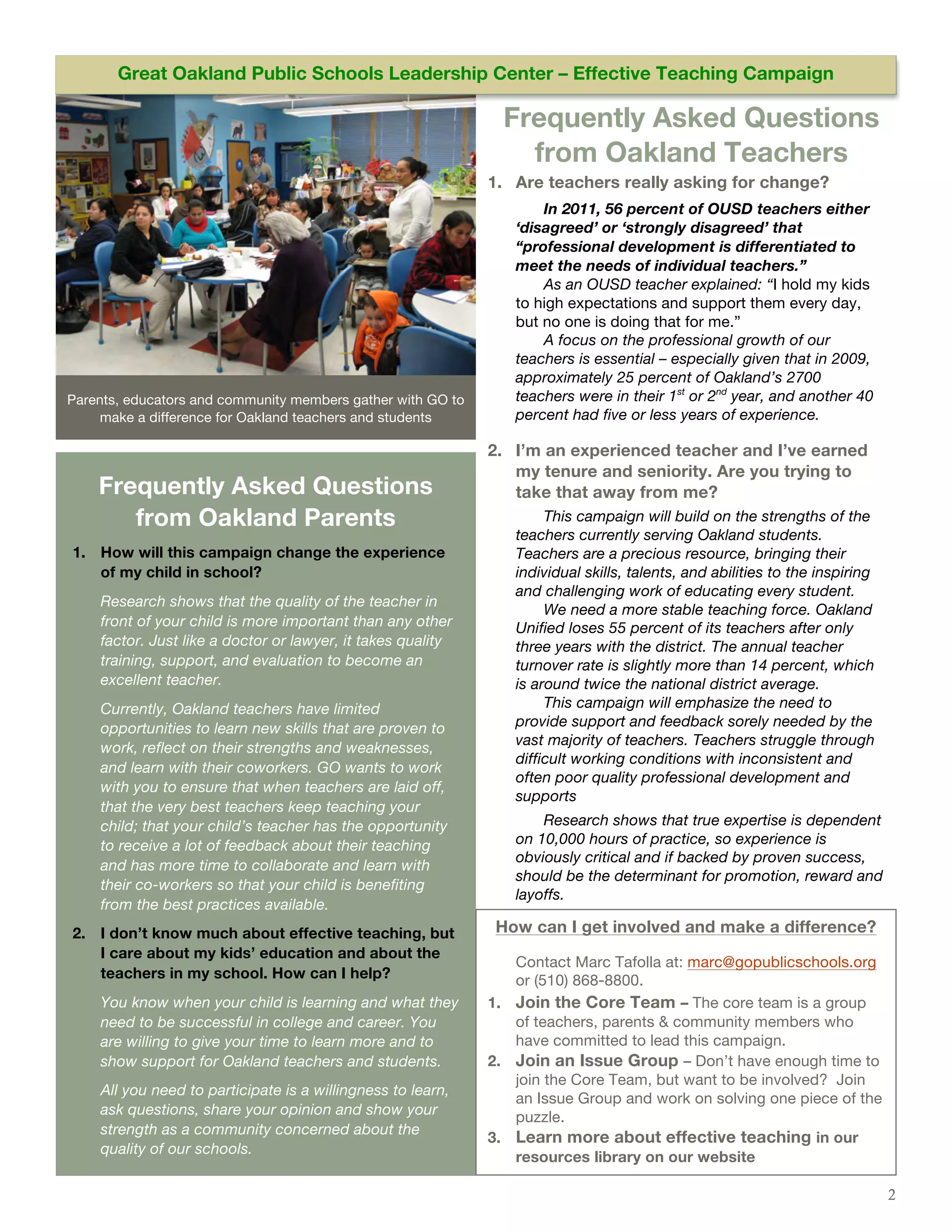 Issue #: [Date]Oakland Public Schools Leadership Center – Effective Teaching Campaign Amet
       Great                                                                   Dolor Sit


                                                               Frequently Asked Questions
                                                                 from Oakland Teachers
                                                             1. Are teachers really asking for change?
                                                                    In 2011, 56 percent of OUSD teachers either
                                                                ‘disagreed’ or ‘strongly disagreed’ that
                                                                “professional development is differentiated to
                                                                meet the needs of individual teachers.”
                                                                    As an OUSD teacher explained: “I hold my kids
                                                                to high expectations and support them every day,
                                                                but no one is doing that for me.”
                                                                    A focus on the professional growth of our
                                                                teachers is essential – especially given that in 2009,
                                                                approximately 25 percent of Oakland’s 2700
Parents, educators and community members gather with GO to      teachers were in their 1st or 2nd year, and another 40
     make a difference for Oakland teachers and students        percent had five or less years of experience.

                                                             2. I’m an experienced teacher and I’ve earned
                                                                my tenure and seniority. Are you trying to
    Frequently Asked Questions                                  take that away from me?
       from Oakland Parents                                          This campaign will build on the strengths of the
                                                                teachers currently serving Oakland students.
1. How will this campaign change the experience                 Teachers are a precious resource, bringing their
   of my child in school?                                       individual skills, talents, and abilities to the inspiring
                                                                and challenging work of educating every student.
    Research shows that the quality of the teacher in
                                                                     We need a more stable teaching force. Oakland
    front of your child is more important than any other        Unified loses 55 percent of its teachers after only
    factor. Just like a doctor or lawyer, it takes quality      three years with the district. The annual teacher
    training, support, and evaluation to become an              turnover rate is slightly more than 14 percent, which
    excellent teacher.                                          is around twice the national district average.
    Currently, Oakland teachers have limited                         This campaign will emphasize the need to
    opportunities to learn new skills that are proven to        provide support and feedback sorely needed by the
                                                                vast majority of teachers. Teachers struggle through
    work, reflect on their strengths and weaknesses,
                                                                difficult working conditions with inconsistent and
    and learn with their coworkers. GO wants to work
                                                                often poor quality professional development and
    with you to ensure that when teachers are laid off,
                                                                supports
    that the very best teachers keep teaching your
    child; that your child’s teacher has the opportunity            Research shows that true expertise is dependent
    to receive a lot of feedback about their teaching           on 10,000 hours of practice, so experience is
                                                                obviously critical and if backed by proven success,
    and has more time to collaborate and learn with
                                                                should be the determinant for promotion, reward and
    their co-workers so that your child is benefiting
                                                                layoffs.
    from the best practices available.
2. I don’t know much about effective teaching, but            How can I get involved and make a difference?
   I care about my kids’ education and about the
                                                                Contact Marc Tafolla at: marc@gopublicschools.org
   teachers in my school. How can I help?                       or (510) 868-8800.
    You know when your child is learning and what they       1. Join the Core Team – The core team is a group
    need to be successful in college and career. You            of teachers, parents & community members who
    are willing to give your time to learn more and to          have committed to lead this campaign.
    show support for Oakland teachers and students.          2. Join an Issue Group – Don’t have enough time to
                                                                join the Core Team, but want to be involved? Join
    All you need to participate is a willingness to learn,
                                                                an Issue Group and work on solving one piece of the
    ask questions, share your opinion and show your             puzzle.
    strength as a community concerned about the
                                                             3. Learn more about effective teaching in our
    quality of our schools.
                                                                resources library on our website

                                                                                                                             2
 