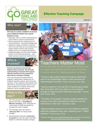 Effective Teaching Campaign

                                                                                                             Fall 2011


Why now?

The time to create conditions to ensure
every Oakland student has a great
teacher is now.
• Nationally, there is a better understanding of
  what it takes to support a great teacher.
• Effective teaching is an important part of
  Thriving Students – the OUSD strategic plan.
• OUSD has created an Effective Teaching
  Task Force and there are new positions and
  people inside the district with renewed
  energy and focus on supporting teachers.
• Additional budget cuts may result in layoffs
  as bad, if not worse than last year… and
  better decisions need to be made this time.


 Who is
 involved?                                         Teachers Matter Most
Parents and teachers from all over
                                                   Of course there are other important factors, but
Oakland will be involved. We will build            it is clear that teachers are the most important
understanding of practices that support
effective teaching and be prepared to
                                                   in-school factor for helping students achieve.
advocate for necessary changes.
This is key because the opportunities to           “Having a high-quality teacher throughout elementary
engage in making policy changes can be             school can substantially offset or even eliminate the
limited for teachers, parents, and community       disadvantage of poverty.” (Rivkin, Hanushek, Kain, 2002)
members. In fact, Oakland’s best teachers are
often left out of the discussion about how to
create conditions for a district where every       “Having a teacher in the top 25% of performance rather
classroom has an excellent teacher.
                                                   than the bottom 25% four years in a row could be
                                                   enough to close the black-white test score gap.” (Gordon,
What is the                                        Kane, Staiger, 2006)
plan?
1. GO “issue groups” of educators and
                                                   “The effect of increases in teacher quality swamps the
   parents will create a “Road Map to              impact of any other educational investment, such as
   Effective Teaching” which describes the         reductions in class size.” (Goldhaber, 2009)
   current state of OUSD and details the
   changes that need to happen.
2. The campaign team will create an
                                                   “Approximately 8 percent of our most effective teachers
   “Advocacy Plan” for making those                leave the profession every year, impacting over 1 million
   changes.                                        students.” (Public Impact, 2010)
3. GO participants will build a community
   movement to work with district and labor        Visit our website at www.goleadershipcenter.org to learn more about
   leaders to make the necessary changes.                        effective teaching and the GO campaign.
 