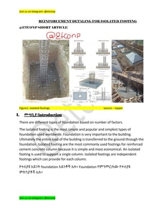 Join us on telegram:-@etconp
Join us on telegram:-@etconp
REINFORCEMENT DETALING FOR ISOLATED FOOTING
@ETCONP SHORT ARTICLE
Figure1. Isolated footings source: - topper
I. መግቢያ/introduction
There are different types of foundation based on number of factors.
The isolated footing is the most simple and popular and simplest types of
foundation used worldwide. Foundation is very important to the building.
Ultimately the entire load of the building is transferred to the ground through the
foundation. Isolated footing are the most commonly used footings for reinforced
cement concrete column because it is simple and most economical. An isolated
footing is used to support a single column. Isolated footings are independent
footings which can provide for each column.
የተለያዩ አይነት foundation አይነቶች አሉ። Foundation የምንመርጠው የተለያዩ
ምክንያቶች አሉ።
 