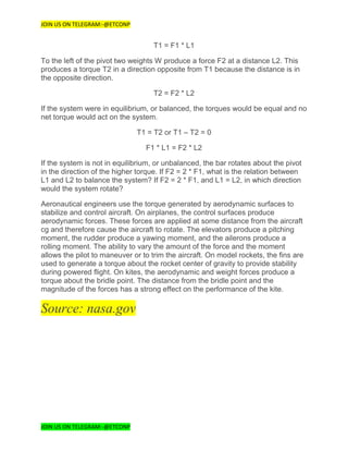 JOIN US ON TELEGRAM:-@ETCONP
JOIN US ON TELEGRAM:-@ETCONP
T1 = F1 * L1
To the left of the pivot two weights W produce a force F2 at a distance L2. This
produces a torque T2 in a direction opposite from T1 because the distance is in
the opposite direction.
T2 = F2 * L2
If the system were in equilibrium, or balanced, the torques would be equal and no
net torque would act on the system.
T1 = T2 or T1 – T2 = 0
F1 * L1 = F2 * L2
If the system is not in equilibrium, or unbalanced, the bar rotates about the pivot
in the direction of the higher torque. If F2 = 2 * F1, what is the relation between
L1 and L2 to balance the system? If F2 = 2 * F1, and L1 = L2, in which direction
would the system rotate?
Aeronautical engineers use the torque generated by aerodynamic surfaces to
stabilize and control aircraft. On airplanes, the control surfaces produce
aerodynamic forces. These forces are applied at some distance from the aircraft
cg and therefore cause the aircraft to rotate. The elevators produce a pitching
moment, the rudder produce a yawing moment, and the ailerons produce a
rolling moment. The ability to vary the amount of the force and the moment
allows the pilot to maneuver or to trim the aircraft. On model rockets, the fins are
used to generate a torque about the rocket center of gravity to provide stability
during powered flight. On kites, the aerodynamic and weight forces produce a
torque about the bridle point. The distance from the bridle point and the
magnitude of the forces has a strong effect on the performance of the kite.
Source: nasa.gov
 