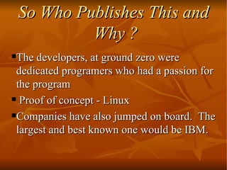 So Who Publishes This and Why ? The developers, at ground zero were dedicated programers who had a passion for the program  Proof of concept - Linux  Companies have also jumped on board.  The largest and best known one would be IBM.  