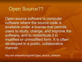 Open-source software is computer software where the source code is available under a license that permits users to study, change, and improve the software, and to redistribute it in modified or unmodified form. It is often developed in a public, collaborative manner.  http://en.wikipedia.org/wiki/Open_source_software Open Source?? 