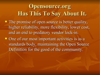 Opensource.org  Has This To Say About It. The promise of open source is better quality, higher reliability, more flexibility, lower cost, and an end to predatory vendor lock-in. One of our most important activities is as a standards body, maintaining the Open Source Definition for the good of the community.  