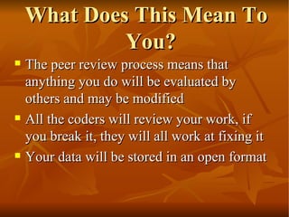 What Does This Mean To You? The peer review process means that anything you do will be evaluated by others and may be modified  All the coders will review your work, if you break it, they will all work at fixing it Your data will be stored in an open format 
