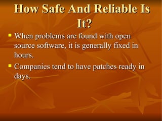 How Safe And Reliable Is It? When problems are found with open source software, it is generally fixed in hours.  Companies tend to have patches ready in days.  