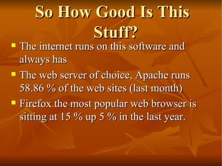 So How Good Is This Stuff? The internet runs on this software and always has  The web server of choice, Apache runs 58.86 % of the web sites (last month)  Firefox the most popular web browser is sitting at 15 % up 5 % in the last year.  