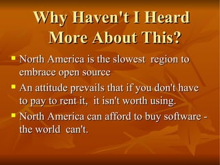 Why Haven't I Heard More About This? North America is the slowest  region to embrace open source  An attitude prevails that if you don't have to pay to rent it,  it isn't worth using.  North America can afford to buy software -the world  can't.  