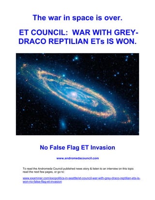 The war in space is over.
ET COUNCIL: WAR WITH GREY-
DRACO REPTILIAN ETs IS WON.




             No False Flag ET Invasion
                           www.andromedacouncil.com


To read the Andromeda Council published news story & listen to an interview on this topic
read the next few pages, or go to:

www.examiner.com/exopolitics-in-seattle/et-council-war-with-grey-draco-reptilian-ets-is-
won-no-false-flag-et-invasion
 