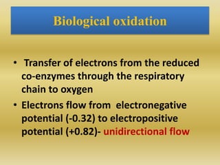 Biological oxidation
• Transfer of electrons from the reduced
co-enzymes through the respiratory
chain to oxygen
• Electrons flow from electronegative
potential (-0.32) to electropositive
potential (+0.82)- unidirectional flow
 