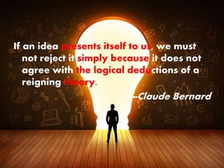 If an idea presents itself to us, we must
not reject it simply because it does not
agree with the logical deductions of a
reigning theory.
—Claude Bernard
 