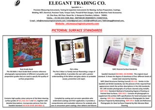 Telefax. : +91 033 2231-5509, Mob : 9007584190 /8584948372 / 8100272510,
ELEGANT TRADING CO.
Specialist in :-
Precision Measuring Instruments, Testing & Inspection Instruments for Blasting, Surface Preparation, Coatings,
Welding, NDT, Electrical, Precision Tools, Torque Tools, Thread & Plain Gauges, Tools & Machine Tools Accessories.
10, Clive Row, 4th Floor, Room No. 3, Rampuria Chambers, Kolkata - 700001.
E-mail : info@etcmeasuringinstruments.com / etckol@gmail.com / etc52@rediffmail.com / fakhrukingg@hotmail.com,
Website : etcmeasuringinstruments.com
PICTORIAL SURFACE STANDARDS
Contains high quality colour pictures of the blast-cleaning
surface grades of Sa1, Sa2, Sa2.5 and Sa3, together with
detailed descriptions. Incorporates pictures from the
Swedish Standard SIS SS 05 59 00. (ISO 8501-1)
The ISO 8501-1 Rust Grade Book contains reference
photographs representative of different rust grades and
preparation grades that are used to specify the quality of
surface preparation.
The Fitz’s Atlas is a handy manual illustrating a range of
coating defects. It provides the user with a greater
understanding of the defect and gives advice on probable
causes, prevention and repair.
Compiled by coating and corrosion specialists who
understand coatings and their application, it provides a
comprehensive and invaluable reference for anybody who
uses or encounters paint coatings, their defects and failures.
Swedish Standard (ISO 8501, SIS 055900) - The original visual
standard. It shows the degree of cleanliness of four different levels of
rusted steel cleaned by blasting.
SSPC (Steel Structures Painting Council) VIS 1-01 - Similar to the
Swedish and British standards, but the pictures of the required final
appearances match the written descriptions in the USA standards.
VIS 1-89 includes photographs of surfaces cleaned using metallic.
SSPC VIS-2: Standard Method of Evaluating Degree of Rusting on
Painted Steel Surfaces. SSPC VIS-3 - Contains 44 photographs to
supplement the written SSPC specifications for hand and power-tool
cleaning. SSPC VIS-4: Guide and Reference Photographs for Steel
Surfaces Prepared by Waterjetting. SSPC VIS-5: Guide and Reference
Photographs for Steel Surfaces Prepared by Wet Abrasive Blast
Cleaning.
Fitz’s AtlasRust Grade Book SSPC Pictorial Surface Standards
 