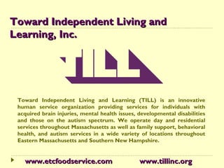 Toward Independent Living and
Learning, Inc.




 Toward Independent Living and Learning (TILL) is an innovative
 human service organization providing services for individuals with
 acquired brain injuries, mental health issues, developmental disabilities
 and those on the autism spectrum. We operate day and residential
 services throughout Massachusetts as well as family support, behavioral
 health, and autism services in a wide variety of locations throughout
 Eastern Massachusetts and Southern New Hampshire.


   www.etcfoodservice.com                       www.tillinc.org
 
