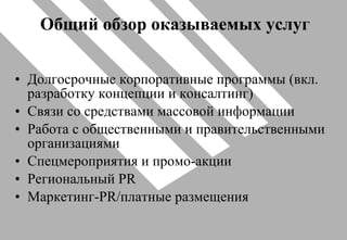 Общий обзор оказываемых услуг Долгосрочные корпоративные программы (вкл. разработку концепции и консалтинг) Связи со средствами массовой информации Работа с общественными и правительственными организациями Спецмероприятия и промо-акции Региональный  PR Маркетинг- PR /платные размещения 