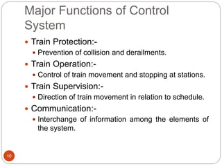 Major Functions of Control
System
10
 Train Protection:-
 Prevention of collision and derailments.
 Train Operation:-
 Control of train movement and stopping at stations.
 Train Supervision:-
 Direction of train movement in relation to schedule.
 Communication:-
 Interchange of information among the elements of
the system.
 
