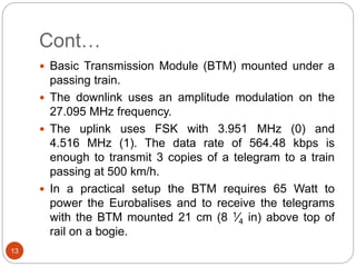 Cont…
13
 Basic Transmission Module (BTM) mounted under a
passing train.
 The downlink uses an amplitude modulation on the
27.095 MHz frequency.
 The uplink uses FSK with 3.951 MHz (0) and
4.516 MHz (1). The data rate of 564.48 kbps is
enough to transmit 3 copies of a telegram to a train
passing at 500 km/h.
 In a practical setup the BTM requires 65 Watt to
power the Eurobalises and to receive the telegrams
with the BTM mounted 21 cm (8 1⁄4 in) above top of
rail on a bogie.
 