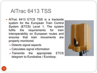 AlTrac 6413 TSS
15
 AlTrac 6413 ETCS TSS is a trackside
system for the European Train Control
System (ETCS) Level 1. The system
fulfils the requirements for train
interoperability on European routes and
ensures that train movements are
properly monitored.
 Detects signal aspects
 Calculates signal information
 Transmits the appropriate ETCS
telegram to Eurobalise / Euroloop.
 
