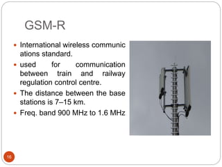 GSM-R
16
 International wireless communic
ations standard.
 used for communication
between train and railway
regulation control centre.
 The distance between the base
stations is 7–15 km.
 Freq. band 900 MHz to 1.6 MHz
 