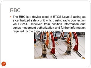 RBC
17
 The RBC is a device used at ETCS Level 2 acting as
a centralized safety unit which, using radio connection
via GSM-R, receives train position information and
sends movement authorization and further information
required by the train for its movement.
 