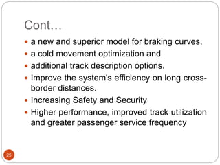 Cont…
25
 a new and superior model for braking curves,
 a cold movement optimization and
 additional track description options.
 Improve the system's efficiency on long cross-
border distances.
 Increasing Safety and Security
 Higher performance, improved track utilization
and greater passenger service frequency
 