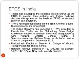 ETCS in India
26
 Thales has developed the signaling system known as the
ETCS to prevent train mishaps and Indian Railways
chooses the system as the basis of TPWS to enhance
safety in train operation.
 TPWS has been operational on the 48km Chennai Beach -
Gummidipoondi line since 2008.
 The Indian Railways has launched a TPWS provided by
French firm Thales on the 68-km-long Basin Bridge-
Arakkonam section in southern India was inaugurated by
Akhil Agrawal, Director General (Signal &
Telecommunication), Railway Board, at Ambattur station,
Chennai completed on December 2016.
 Raviprakash Karcherla, Director in Charge of Ground
Transportation for Thales in India.
 Northern railways, installed in 12279/12280 Taj Express,
14211/14212 Agra- New Delhi intercity express.
 