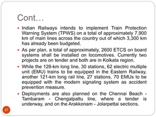 Cont…
27
 Indian Railways intends to implement Train Protection
Warning System (TPWS) on a total of approximately 7,900
km of main lines across the country out of which 3,300 km
has already been budgeted.
 As per plan, a total of approximately, 2600 ETCS on board
systems shall be installed on locomotives. Currently two
projects are on tender and both are in Kolkata region.
 While the 128-km long line, 30 stations, 62 electric multiple
unit (EMU) trains to be equipped in the Eastern Railway,
another 121-km long rail line, 27 stations, 70 EMUs to be
equipped with the modern signaling system as accident
prevention measure.
 Deployments are also planned on the Chennai Beach -
Tambaram - Chengalpattu line, where a tender is
underway, and on the Arakkonam - Jolarpettai sections.
 