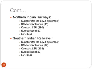 Cont…
28
 Northern Indian Railways:
 Supplier (for the Lev.1 system) of:
» BTM and Antennas (35)
» Compact LEU (290)
» Eurobalises (520)
» EVC (35)
 Southern Indian Railways:
 Supplier (for the Lev.1 system) of:
» BTM and Antennas (84)
» Compact LEU (108)
» Eurobalises (520)
» EVC (84)
 