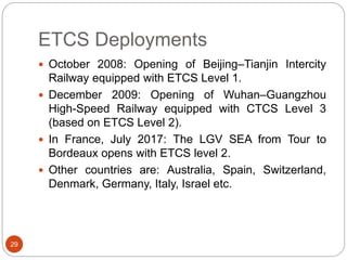 ETCS Deployments
29
 October 2008: Opening of Beijing–Tianjin Intercity
Railway equipped with ETCS Level 1.
 December 2009: Opening of Wuhan–Guangzhou
High-Speed Railway equipped with CTCS Level 3
(based on ETCS Level 2).
 In France, July 2017: The LGV SEA from Tour to
Bordeaux opens with ETCS level 2.
 Other countries are: Australia, Spain, Switzerland,
Denmark, Germany, Italy, Israel etc.
 