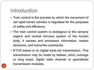 Introduction
3
 Train control is the process by which the movement of
rail rapid transit vehicles is regulated for the purposes
of safety and efficiency.
 The train control system is analogous to the sensory
organs and central nervous system of the human
body. It senses and processes information, makes
decisions, and transmits commands.
 ETCS based is on digital track-car transmission. This
transmission may be made by balises, short, average
or long loops, digital radio channel or specialized
transmission modules.
 
