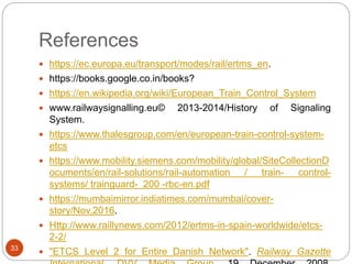 References
33
 https://ec.europa.eu/transport/modes/rail/ertms_en.
 https://books.google.co.in/books?
 https://en.wikipedia.org/wiki/European_Train_Control_System
 www.railwaysignalling.eu© 2013-2014/History of Signaling
System.
 https://www.thalesgroup.com/en/european-train-control-system-
etcs
 https://www.mobility.siemens.com/mobility/global/SiteCollectionD
ocuments/en/rail-solutions/rail-automation / train- control-
systems/ trainguard- 200 -rbc-en.pdf
 https://mumbaimirror.indiatimes.com/mumbai/cover-
story/Nov,2016.
 Http://www.raillynews.com/2012/ertms-in-spain-worldwide/etcs-
2-2/
 "ETCS Level 2 for Entire Danish Network". Railway Gazette
 