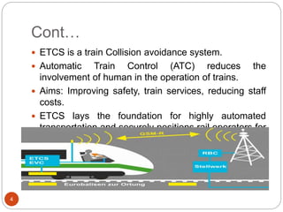 Cont…
4
 ETCS is a train Collision avoidance system.
 Automatic Train Control (ATC) reduces the
involvement of human in the operation of trains.
 Aims: Improving safety, train services, reducing staff
costs.
 ETCS lays the foundation for highly automated
transportation and securely positions rail operators for
the future.
 