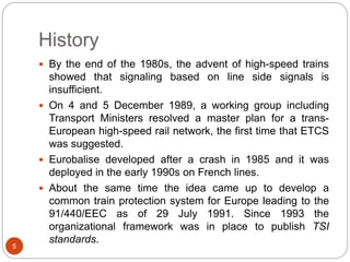 History
5
 By the end of the 1980s, the advent of high-speed trains
showed that signaling based on line side signals is
insufficient.
 On 4 and 5 December 1989, a working group including
Transport Ministers resolved a master plan for a trans-
European high-speed rail network, the first time that ETCS
was suggested.
 Eurobalise developed after a crash in 1985 and it was
deployed in the early 1990s on French lines.
 About the same time the idea came up to develop a
common train protection system for Europe leading to the
91/440/EEC as of 29 July 1991. Since 1993 the
organizational framework was in place to publish TSI
standards.
 