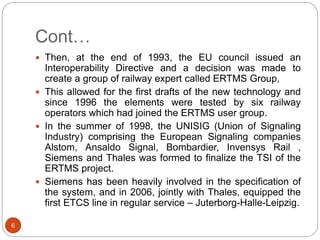 Cont…
6
 Then, at the end of 1993, the EU council issued an
Interoperability Directive and a decision was made to
create a group of railway expert called ERTMS Group,
 This allowed for the first drafts of the new technology and
since 1996 the elements were tested by six railway
operators which had joined the ERTMS user group.
 In the summer of 1998, the UNISIG (Union of Signaling
Industry) comprising the European Signaling companies
Alstom, Ansaldo Signal, Bombardier, Invensys Rail ,
Siemens and Thales was formed to finalize the TSI of the
ERTMS project.
 Siemens has been heavily involved in the specification of
the system, and in 2006, jointly with Thales, equipped the
first ETCS line in regular service – Juterborg-Halle-Leipzig.
 