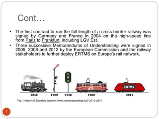 Cont…
7
Fig.- History of Signaling System./www.railwaysignalling.eu© 2013-2014
• The first contract to run the full length of a cross-border railway was
signed by Germany and France in 2004 on the high-speed line
from Paris to Frankfurt, including LGV Est.
• Three successive Memorandums of Understanding were signed in
2005, 2008 and 2012 by the European Commission and the railway
stakeholders to further deploy ERTMS on Europe’s rail network.
 