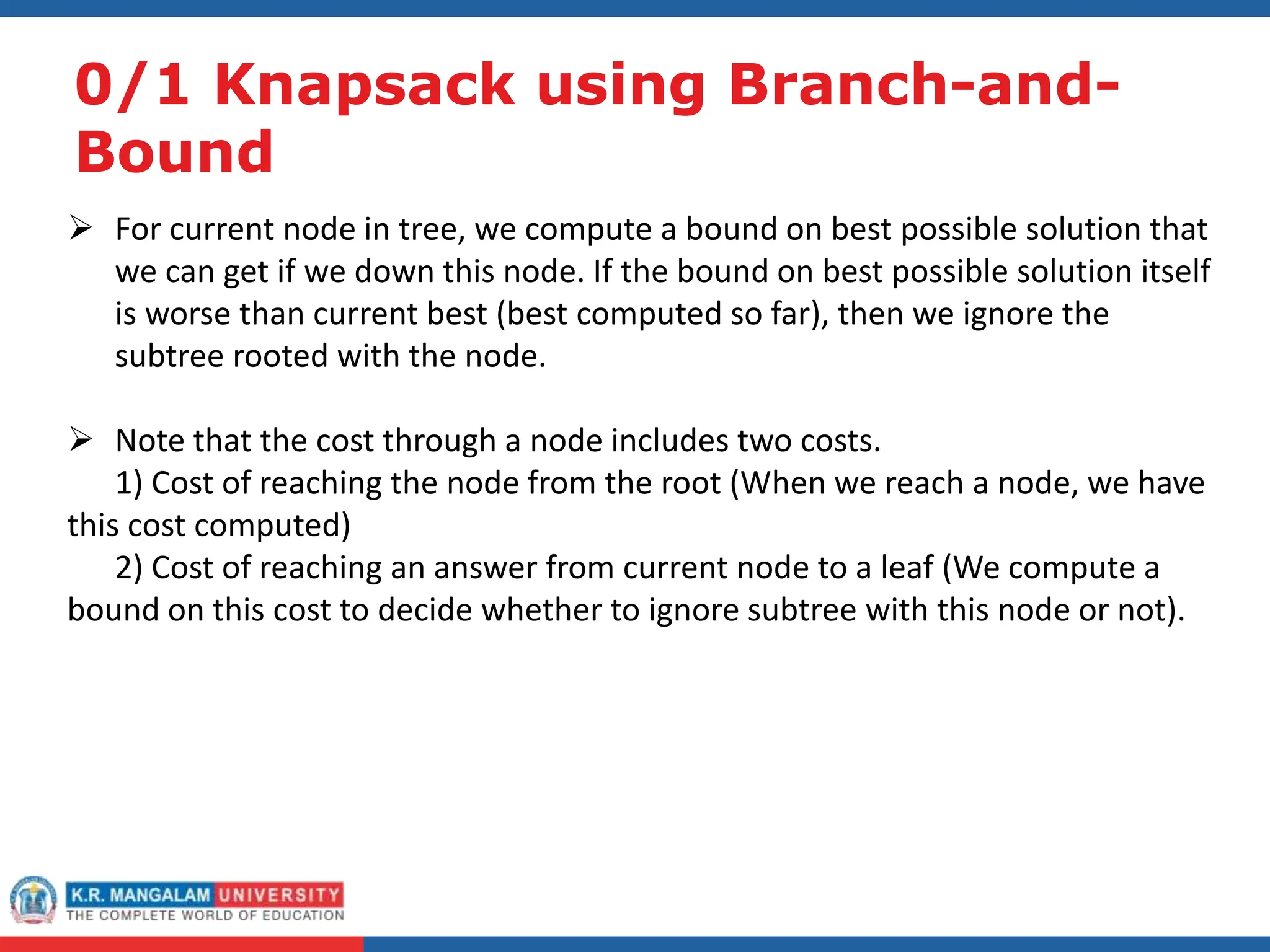 0/1 Knapsack using Branch-and-
Bound
 For current node in tree, we compute a bound on best possible solution that
we can get if we down this node. If the bound on best possible solution itself
is worse than current best (best computed so far), then we ignore the
subtree rooted with the node.
 Note that the cost through a node includes two costs.
1) Cost of reaching the node from the root (When we reach a node, we have
this cost computed)
2) Cost of reaching an answer from current node to a leaf (We compute a
bound on this cost to decide whether to ignore subtree with this node or not).
 