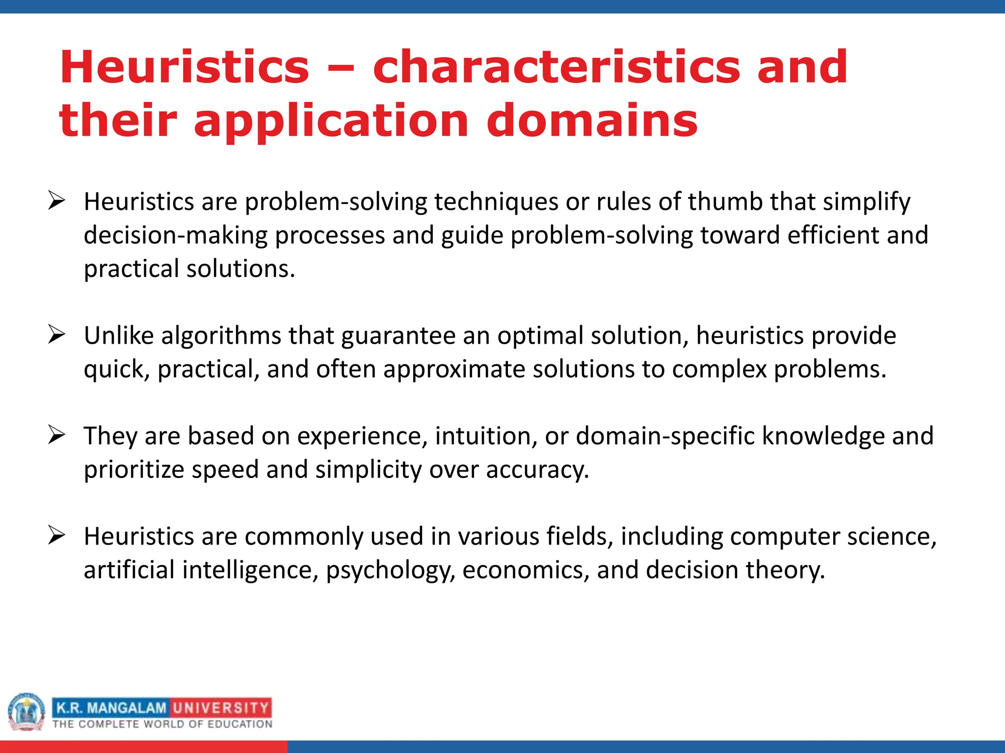 Heuristics – characteristics and
their application domains
 Heuristics are problem-solving techniques or rules of thumb that simplify
decision-making processes and guide problem-solving toward efficient and
practical solutions.
 Unlike algorithms that guarantee an optimal solution, heuristics provide
quick, practical, and often approximate solutions to complex problems.
 They are based on experience, intuition, or domain-specific knowledge and
prioritize speed and simplicity over accuracy.
 Heuristics are commonly used in various fields, including computer science,
artificial intelligence, psychology, economics, and decision theory.
 