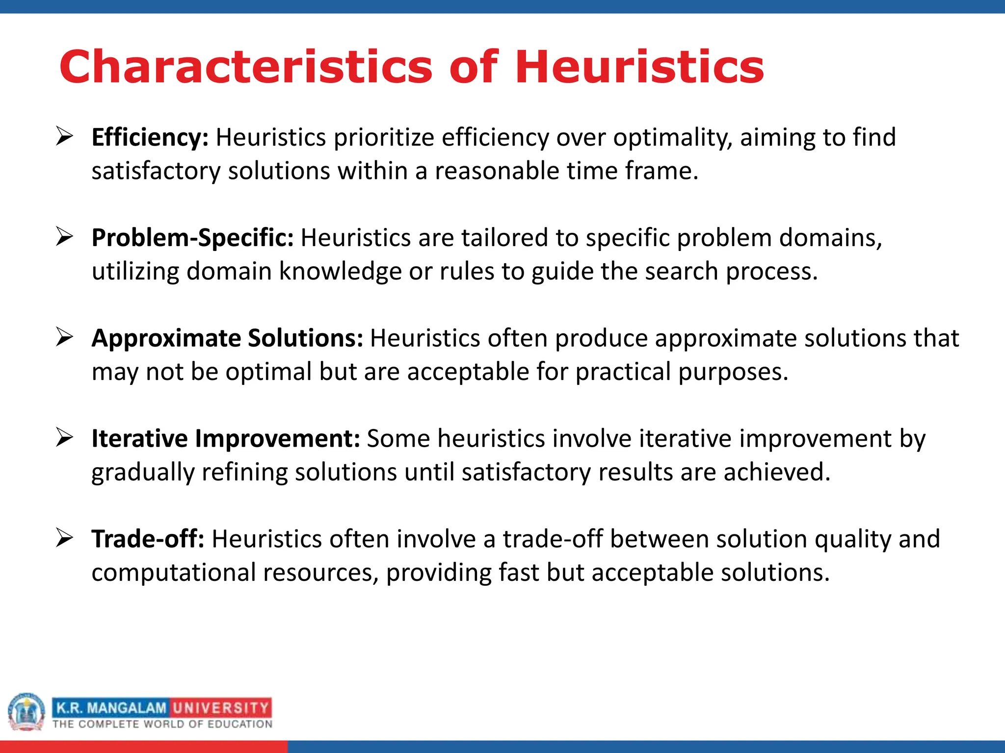 Characteristics of Heuristics
 Efficiency: Heuristics prioritize efficiency over optimality, aiming to find
satisfactory solutions within a reasonable time frame.
 Problem-Specific: Heuristics are tailored to specific problem domains,
utilizing domain knowledge or rules to guide the search process.
 Approximate Solutions: Heuristics often produce approximate solutions that
may not be optimal but are acceptable for practical purposes.
 Iterative Improvement: Some heuristics involve iterative improvement by
gradually refining solutions until satisfactory results are achieved.
 Trade-off: Heuristics often involve a trade-off between solution quality and
computational resources, providing fast but acceptable solutions.
 