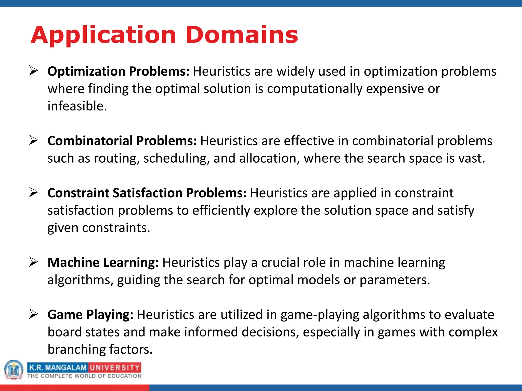 Application Domains
 Optimization Problems: Heuristics are widely used in optimization problems
where finding the optimal solution is computationally expensive or
infeasible.
 Combinatorial Problems: Heuristics are effective in combinatorial problems
such as routing, scheduling, and allocation, where the search space is vast.
 Constraint Satisfaction Problems: Heuristics are applied in constraint
satisfaction problems to efficiently explore the solution space and satisfy
given constraints.
 Machine Learning: Heuristics play a crucial role in machine learning
algorithms, guiding the search for optimal models or parameters.
 Game Playing: Heuristics are utilized in game-playing algorithms to evaluate
board states and make informed decisions, especially in games with complex
branching factors.
 