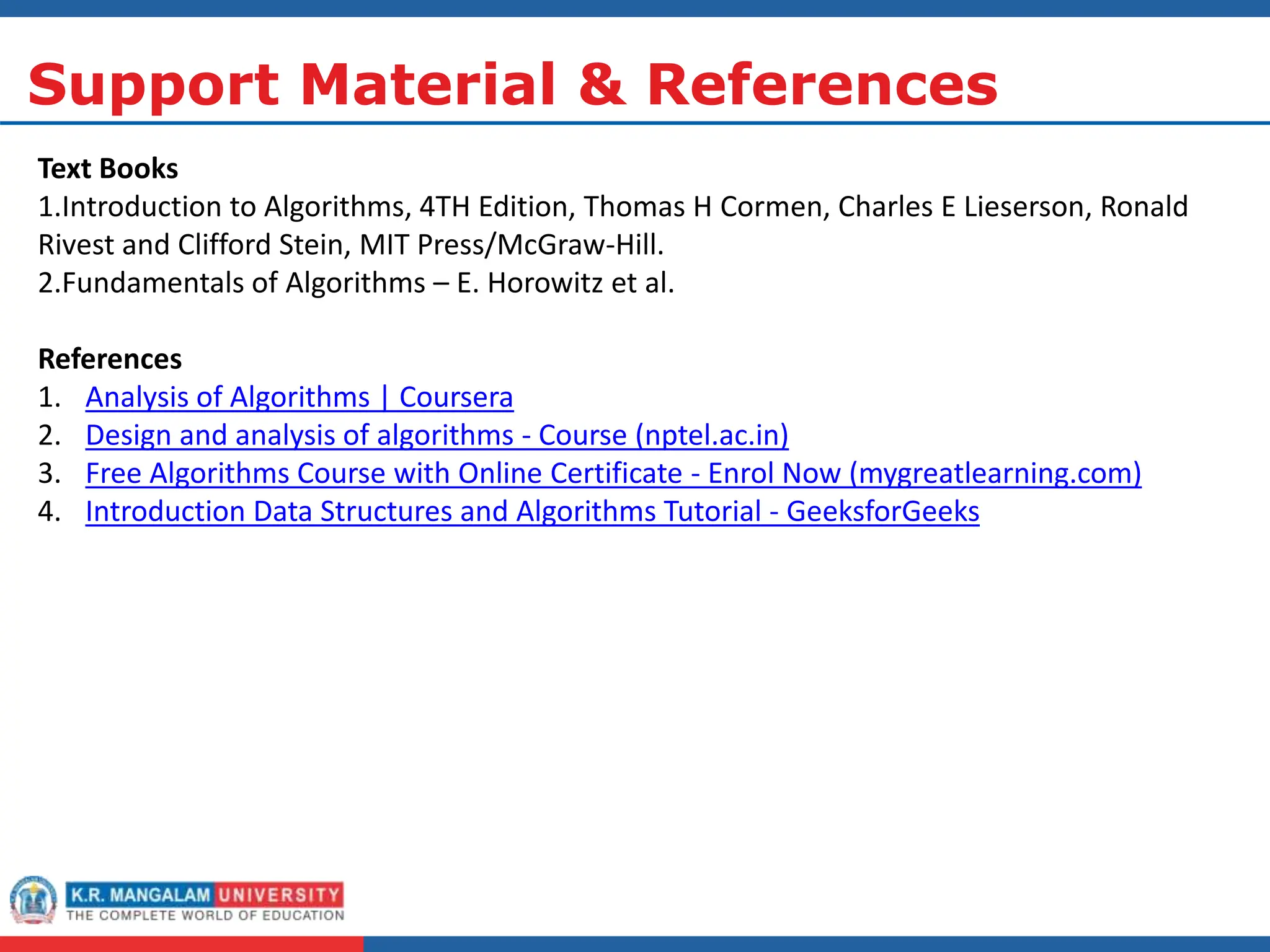 Support Material & References
Text Books
1.Introduction to Algorithms, 4TH Edition, Thomas H Cormen, Charles E Lieserson, Ronald
Rivest and Clifford Stein, MIT Press/McGraw-Hill.
2.Fundamentals of Algorithms – E. Horowitz et al.
References
1. Analysis of Algorithms | Coursera
2. Design and analysis of algorithms - Course (nptel.ac.in)
3. Free Algorithms Course with Online Certificate - Enrol Now (mygreatlearning.com)
4. Introduction Data Structures and Algorithms Tutorial - GeeksforGeeks
 