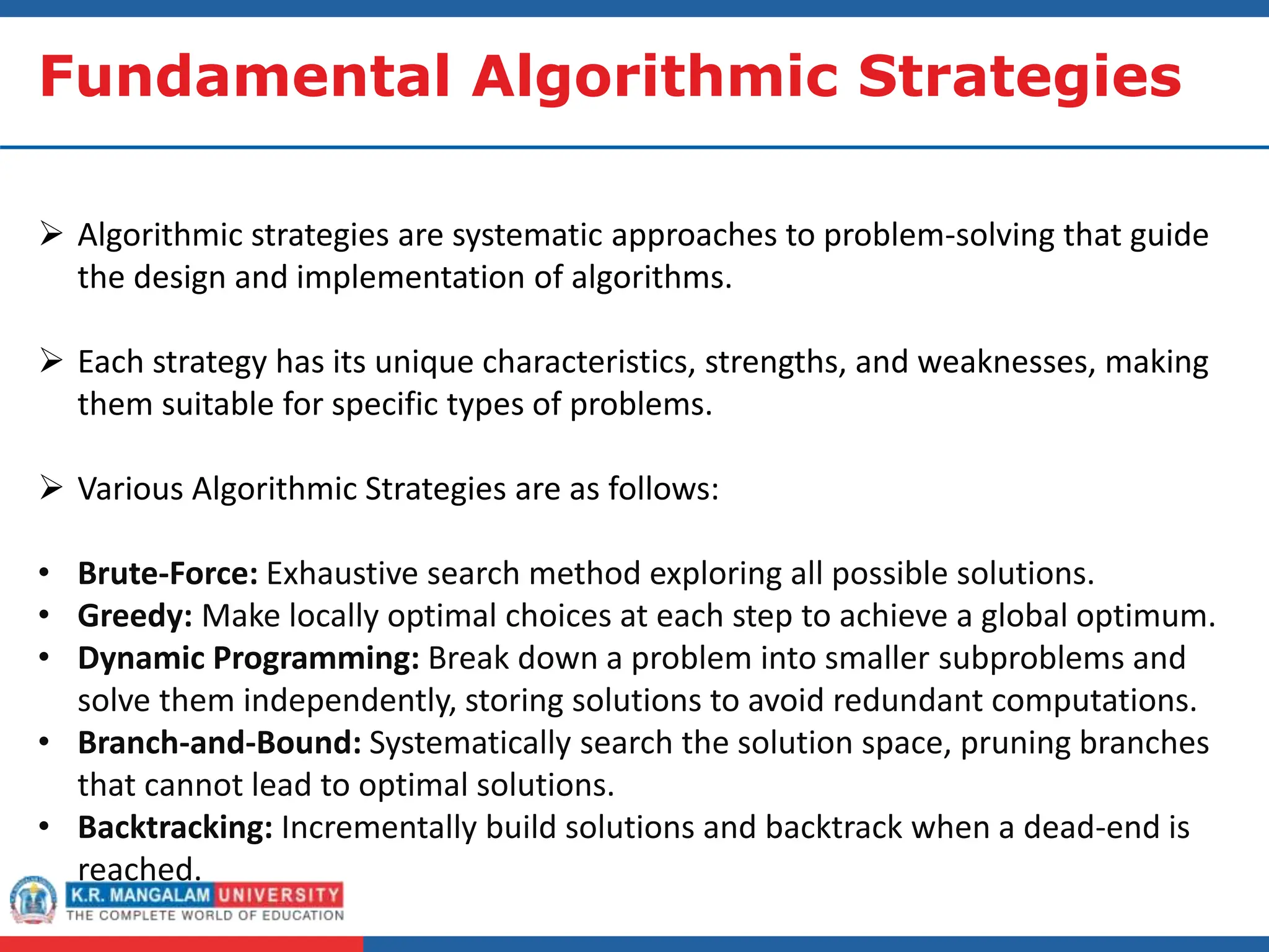 Fundamental Algorithmic Strategies
 Algorithmic strategies are systematic approaches to problem-solving that guide
the design and implementation of algorithms.
 Each strategy has its unique characteristics, strengths, and weaknesses, making
them suitable for specific types of problems.
 Various Algorithmic Strategies are as follows:
• Brute-Force: Exhaustive search method exploring all possible solutions.
• Greedy: Make locally optimal choices at each step to achieve a global optimum.
• Dynamic Programming: Break down a problem into smaller subproblems and
solve them independently, storing solutions to avoid redundant computations.
• Branch-and-Bound: Systematically search the solution space, pruning branches
that cannot lead to optimal solutions.
• Backtracking: Incrementally build solutions and backtrack when a dead-end is
reached.
 