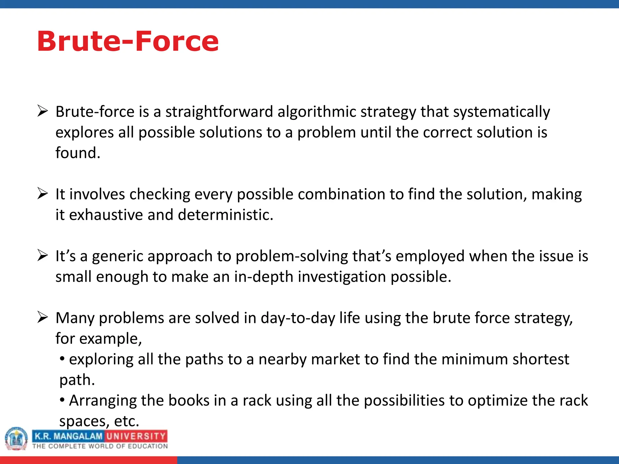 Brute-Force
 Brute-force is a straightforward algorithmic strategy that systematically
explores all possible solutions to a problem until the correct solution is
found.
 It involves checking every possible combination to find the solution, making
it exhaustive and deterministic.
 It’s a generic approach to problem-solving that’s employed when the issue is
small enough to make an in-depth investigation possible.
 Many problems are solved in day-to-day life using the brute force strategy,
for example,
• exploring all the paths to a nearby market to find the minimum shortest
path.
• Arranging the books in a rack using all the possibilities to optimize the rack
spaces, etc.
 