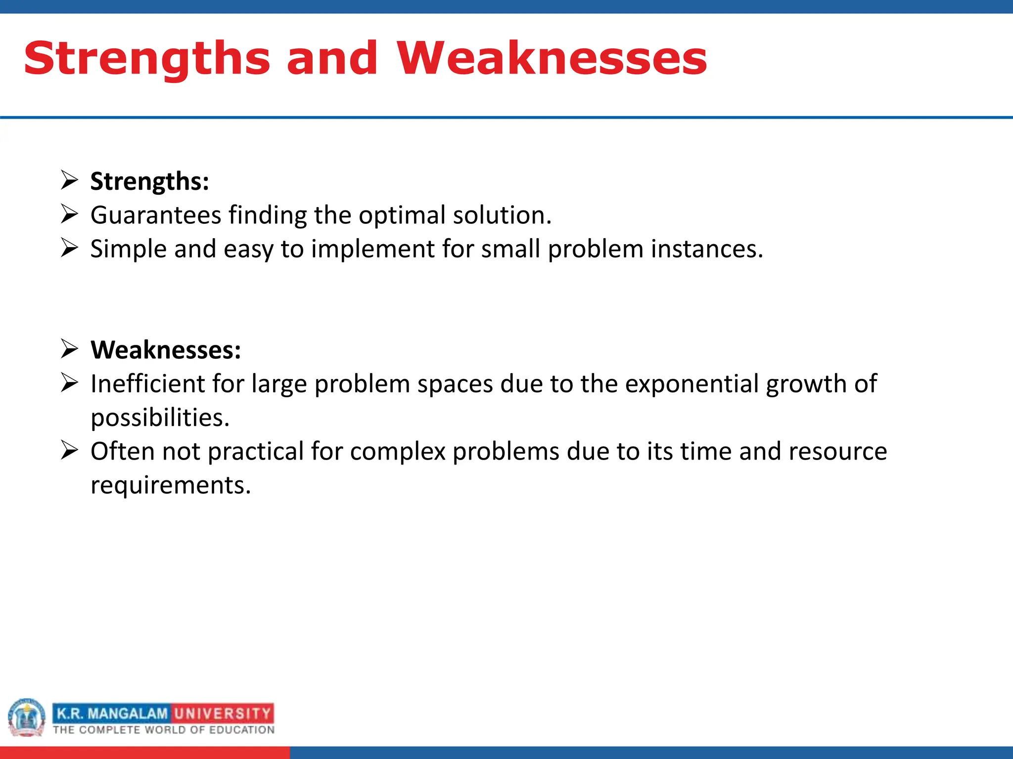 Strengths and Weaknesses
 Strengths:
 Guarantees finding the optimal solution.
 Simple and easy to implement for small problem instances.
 Weaknesses:
 Inefficient for large problem spaces due to the exponential growth of
possibilities.
 Often not practical for complex problems due to its time and resource
requirements.
 