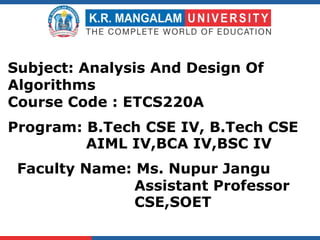 Faculty Name: Ms. Nupur Jangu
Assistant Professor
CSE,SOET
Subject: Analysis And Design Of
Algorithms
Course Code : ETCS220A
Program: B.Tech CSE IV, B.Tech CSE
AIML IV,BCA IV,BSC IV
 