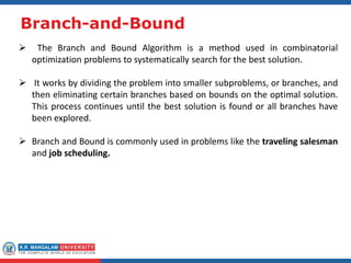 Branch-and-Bound
 The Branch and Bound Algorithm is a method used in combinatorial
optimization problems to systematically search for the best solution.
 It works by dividing the problem into smaller subproblems, or branches, and
then eliminating certain branches based on bounds on the optimal solution.
This process continues until the best solution is found or all branches have
been explored.
 Branch and Bound is commonly used in problems like the traveling salesman
and job scheduling.
 
