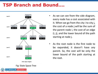 TSP Branch and Bound….
Fig: State Space Tree
• As we can see from the side diagram,
every node has a cost associated with
it. When we go from the city i to city j,
the cost of a node j will be the sum of
the parent node i, the cost of an edge
(i, j), and the lower bound of the path
starting at node j.
• As the root node is the first node to
be expanded, it doesn’t have any
parent. So, the cost will be only the
lower bound of the path starting at
the root.
 
