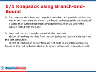 0/1 Knapsack using Branch-and-
Bound
 For current node in tree, we compute a bound on best possible solution that
we can get if we down this node. If the bound on best possible solution itself
is worse than current best (best computed so far), then we ignore the
subtree rooted with the node.
 Note that the cost through a node includes two costs.
1) Cost of reaching the node from the root (When we reach a node, we have
this cost computed)
2) Cost of reaching an answer from current node to a leaf (We compute a
bound on this cost to decide whether to ignore subtree with this node or not).
 
